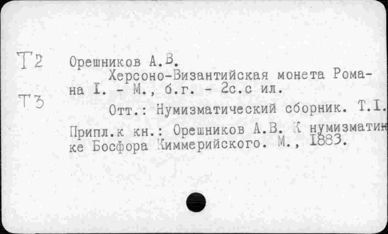 ﻿Т2
Т5
Орешников А.В.
Херсоно-Византийская монета Романа I. - М., б.г. - 2с.с ил.
Отт.: Нумизматический сборник. '1.1.
Припл.к кн.: Орешников А. В. t нумизмати« ке Босфора киммерийского. і4.,